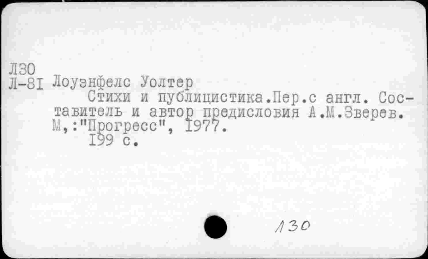 ﻿Л-81 Лоуэнфелс Уолтер
Стихи и публицистика.Пер.с англ. Составитель и автор предисловия А.М.Зверев. М,:’’Прогресс", 1977.
199 с.
/30